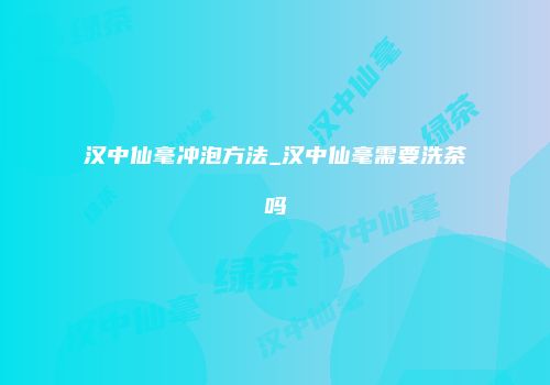 汉中仙毫冲泡方法_汉中仙毫需要洗茶吗