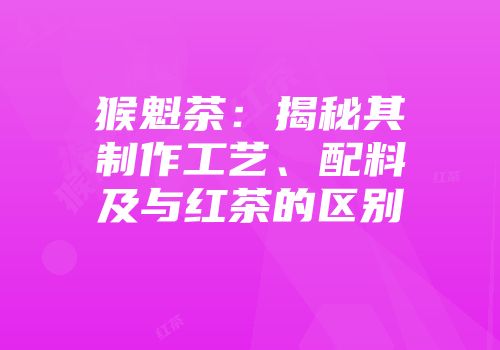 猴魁茶：揭秘其制作工艺、配料及与红茶的区别