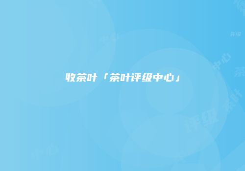 收茶叶「茶叶评级中心」