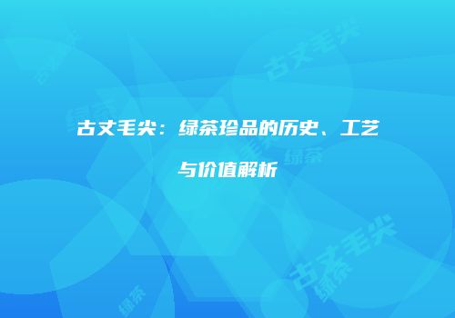 古丈毛尖：绿茶珍品的历史、工艺与价值解析