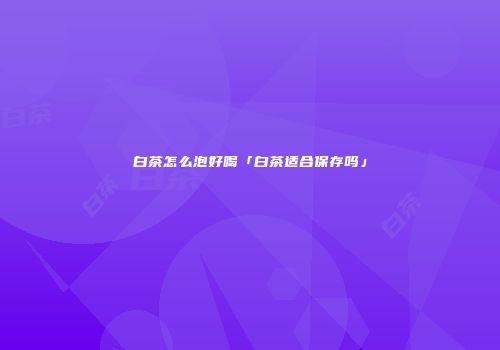 白茶怎么泡好喝「白茶适合保存吗」