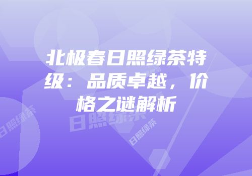 北极春日照绿茶特级：品质卓越，价格之谜解析