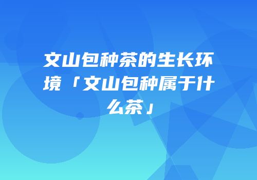 文山包种茶的生长环境「文山包种属于什么茶」