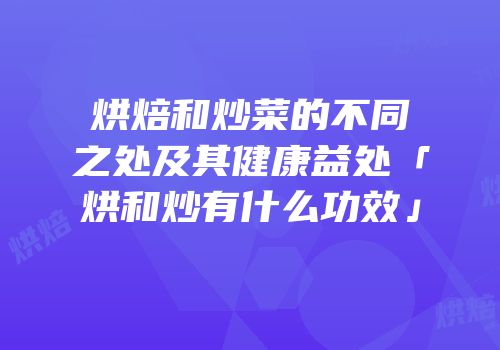 烘焙和炒菜的不同之处及其健康益处「烘和炒有什么功效」