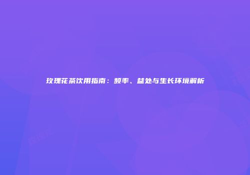玫瑰花茶饮用指南：频率、益处与生长环境解析