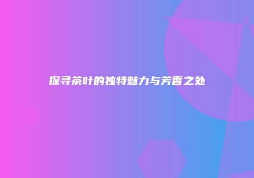 探寻茶叶的独特魅力与芳香之处