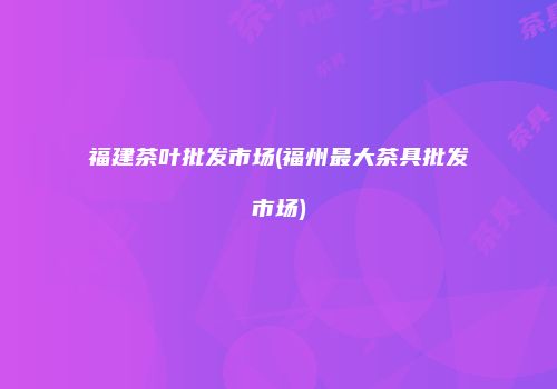 福建茶叶批发市场(福州最大茶具批发市场)