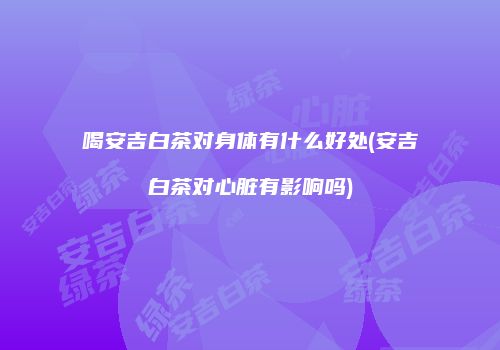 喝安吉白茶对身体有什么好处(安吉白茶对心脏有影响吗)