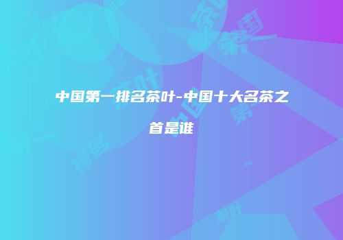 中国第一排名茶叶-中国十大名茶之首是谁