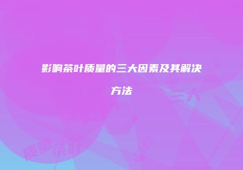 影响茶叶质量的三大因素及其解决方法