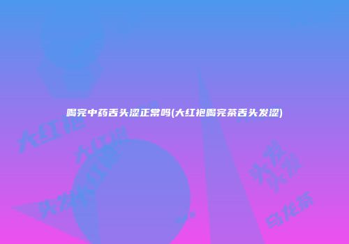 喝完中药舌头涩正常吗(大红袍喝完茶舌头发涩)