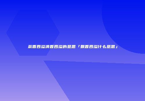 茶香四溢清香四溢的意思「飘香四溢什么意思」