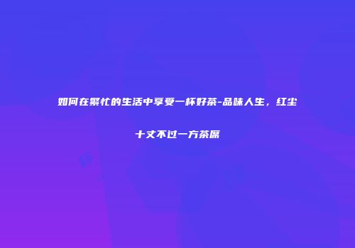 如何在繁忙的生活中享受一杯好茶-品味人生，红尘十丈不过一方茶席