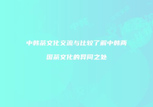 中韩茶文化交流与比较了解中韩两国茶文化的异同之处