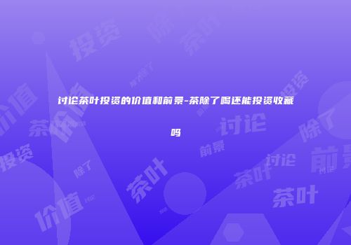 讨论茶叶投资的价值和前景-茶除了喝还能投资收藏吗