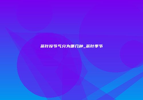 茶叶按节气分为哪几种_茶叶季节