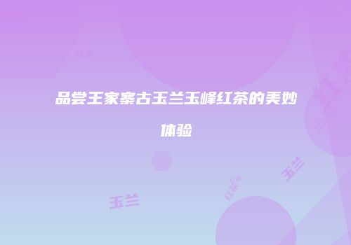 品尝王家寨古玉兰玉峰红茶的美妙体验