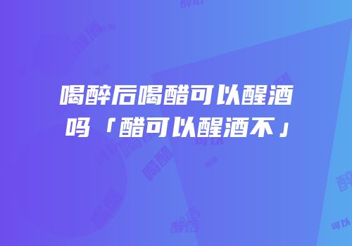 喝醉后喝醋可以醒酒吗「醋可以醒酒不」