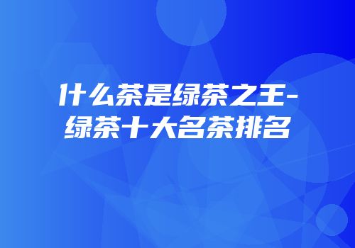 什么茶是绿茶之王-绿茶十大名茶排名