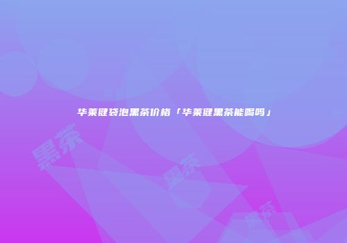 华莱健袋泡黑茶价格「华莱健黑茶能喝吗」