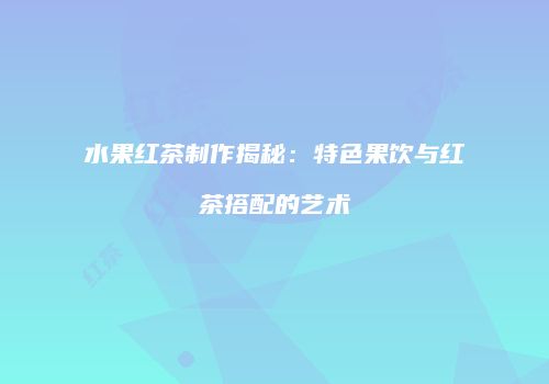 水果红茶制作揭秘：特色果饮与红茶搭配的艺术