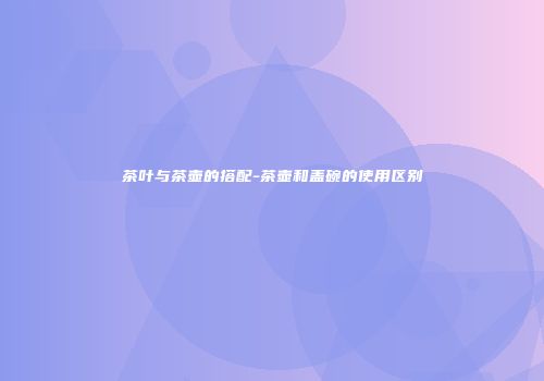 茶叶与茶壶的搭配-茶壶和盖碗的使用区别