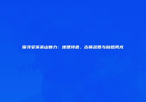 探寻安溪茶山魅力：地理特色、古镇名胜与自然风光