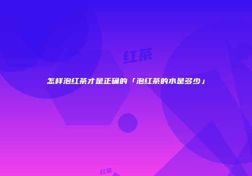 怎样泡红茶才是正确的「泡红茶的水是多少」