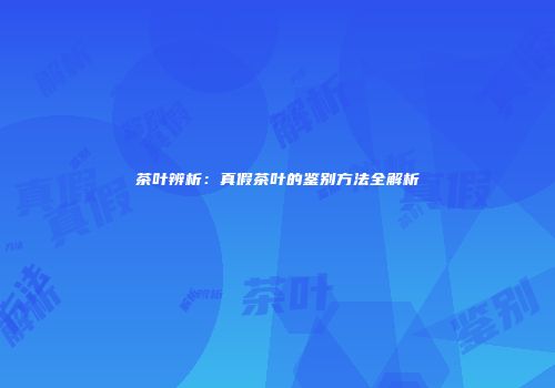 茶叶辨析：真假茶叶的鉴别方法全解析