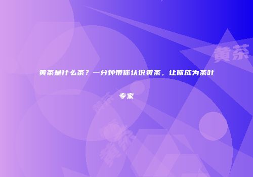 黄茶是什么茶？一分钟带你认识黄茶，让你成为茶叶专家
