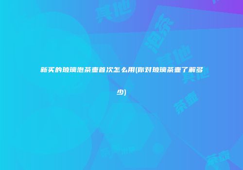 新买的玻璃泡茶壶首次怎么用(你对玻璃茶壶了解多少)