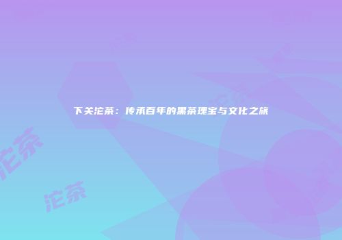 下关沱茶：传承百年的黑茶瑰宝与文化之旅