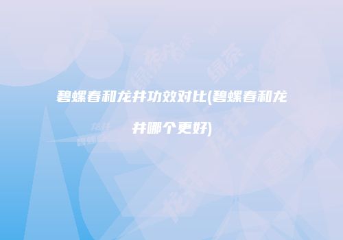 碧螺春和龙井功效对比(碧螺春和龙井哪个更好)