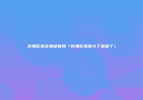 玫瑰花茶会泡褪色吗「玫瑰花茶放久了褪色了」