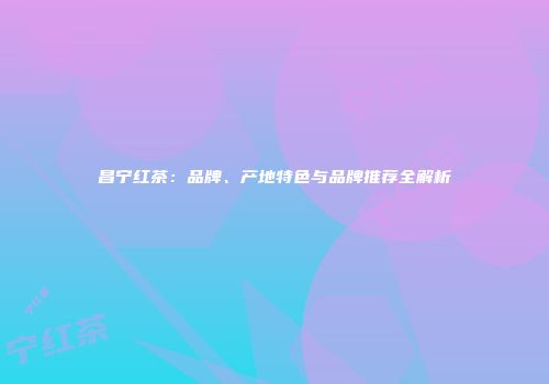 昌宁红茶：品牌、产地特色与品牌推荐全解析