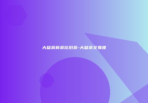 大益茶新茶比旧茶-大益茶交易难