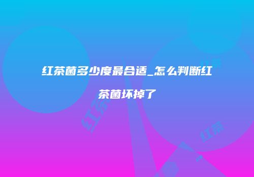红茶菌多少度最合适_怎么判断红茶菌坏掉了
