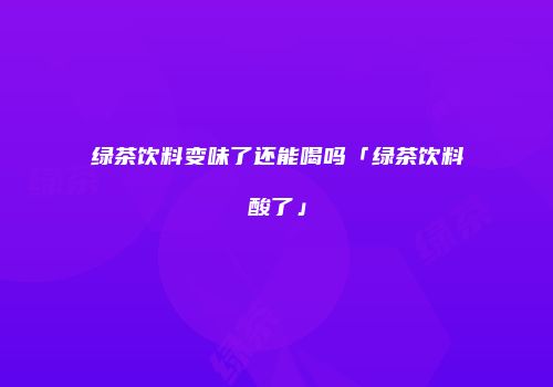 绿茶饮料变味了还能喝吗「绿茶饮料酸了」