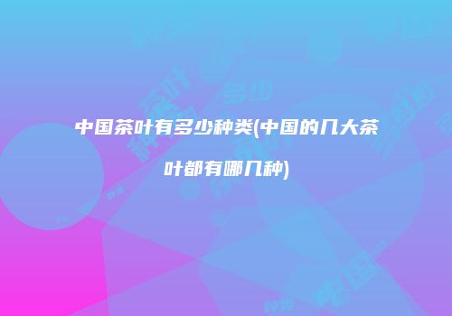 中国茶叶有多少种类(中国的几大茶叶都有哪几种)