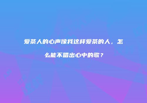 爱茶人的心声像我这样爱茶的人，怎么能不唱出心中的歌？