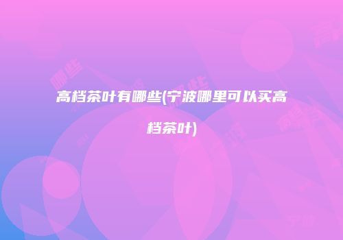 高档茶叶有哪些(宁波哪里可以买高档茶叶)