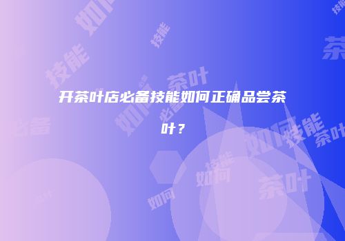 开茶叶店必备技能如何正确品尝茶叶？