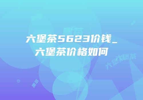 六堡茶5623价钱_六堡茶价格如何