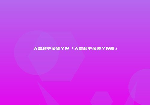 大益和中茶哪个好「大益和中茶哪个好喝」