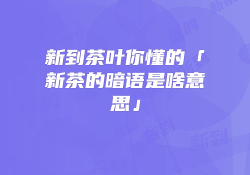 新到茶叶你懂的「新茶的暗语是啥意思」
