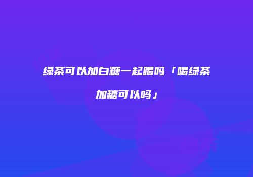 绿茶可以加白糖一起喝吗「喝绿茶加糖可以吗」