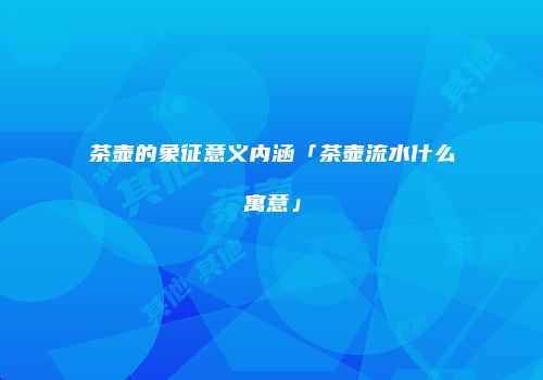 茶壶的象征意义内涵「茶壶流水什么寓意」