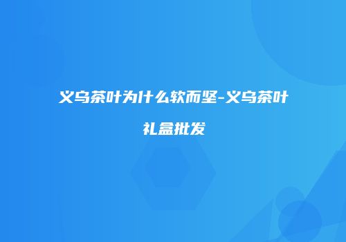 义乌茶叶为什么软而坚-义乌茶叶礼盒批发