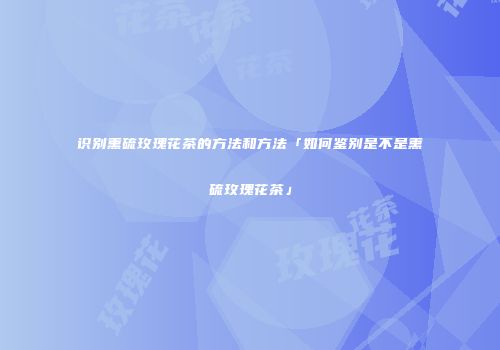 识别熏硫玫瑰花茶的方法和方法「如何鉴别是不是熏硫玫瑰花茶」