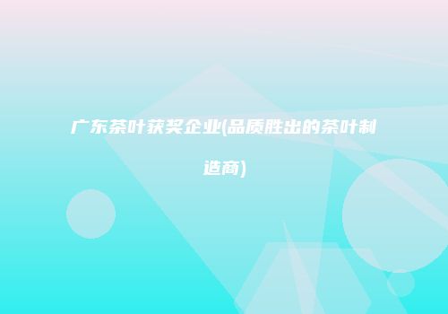 广东茶叶获奖企业(品质胜出的茶叶制造商)